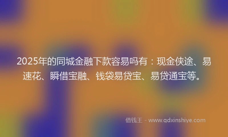 2025年的同城金融下款容易吗有：现金侠途、易速花、瞬借宝融、钱袋易贷宝、易贷通宝等。