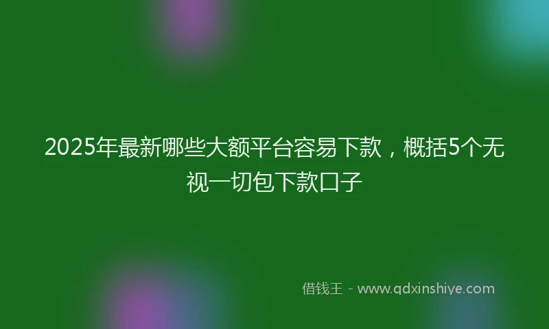 2025年最新哪些大额平台容易下款，概括5个无视一切包下款口子