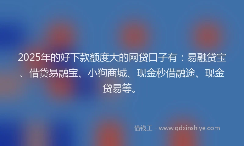 2025年的好下款额度大的网贷口子有：易融贷宝、借贷易融宝、小狗商城、现金秒借融途、现金贷易等。