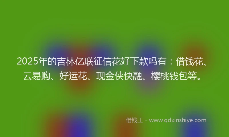 2025年的吉林亿联征信花好下款吗有：借钱花、云易购、好运花、现金侠快融、樱桃钱包等。