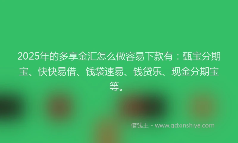 2025年的多享金汇怎么做容易下款有：甄宝分期宝、快快易借、钱袋速易、钱贷乐、现金分期宝等。