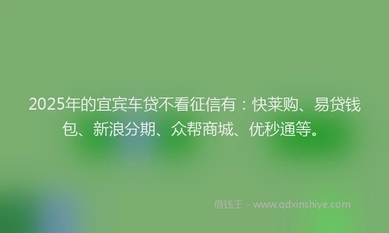 2025年的宜宾车贷不看征信有：快莱购、易贷钱包、新浪分期、众帮商城、优秒通等。