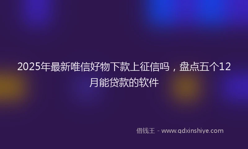 2025年最新唯信好物下款上征信吗，盘点五个12月能贷款的软件