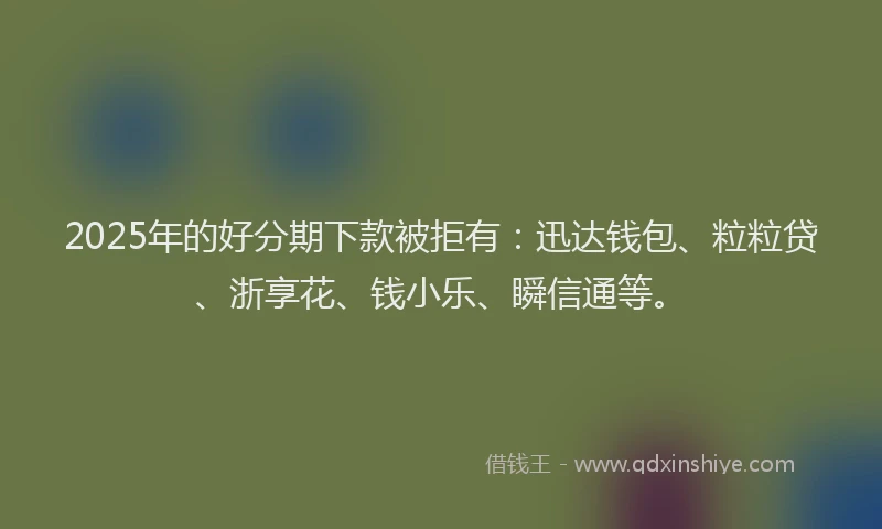 2025年的好分期下款被拒有：迅达钱包、粒粒贷、浙享花、钱小乐、瞬信通等。