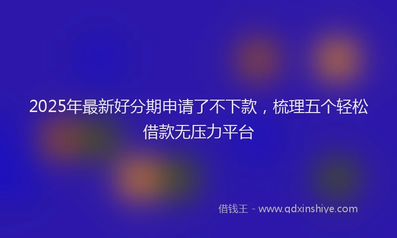 2025年最新好分期申请了不下款，梳理五个轻松借款无压力平台