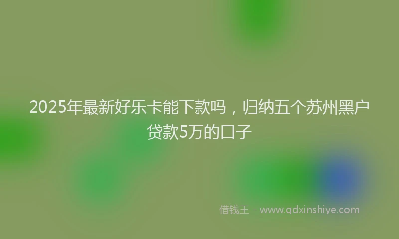 2025年最新好乐卡能下款吗，归纳五个苏州黑户贷款5万的口子