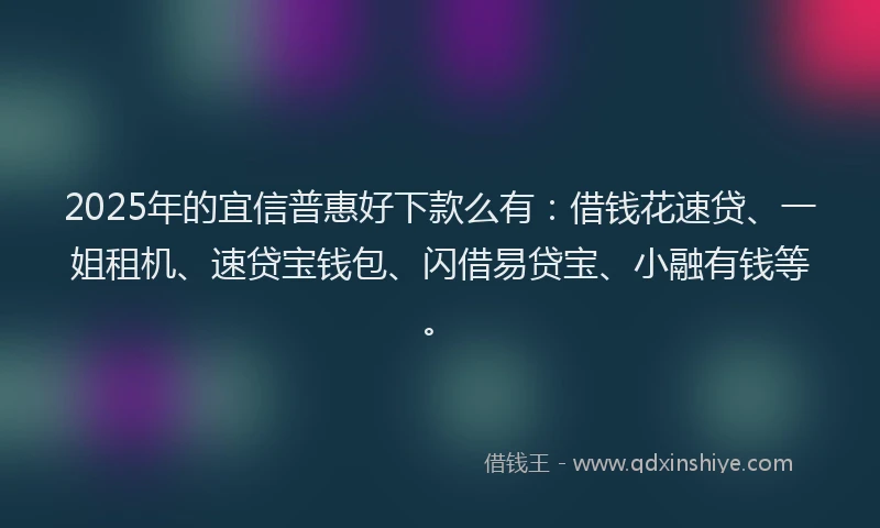 2025年的宜信普惠好下款么有：借钱花速贷、一姐租机、速贷宝钱包、闪借易贷宝、小融有钱等。