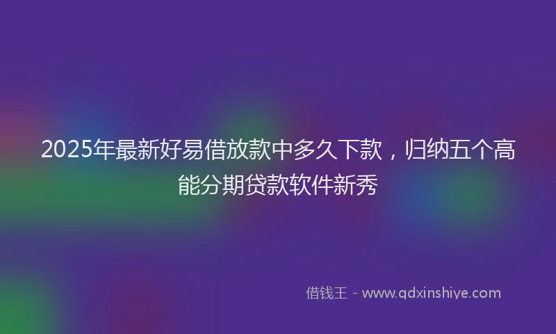 2025年最新好易借放款中多久下款，归纳五个高能分期贷款软件新秀