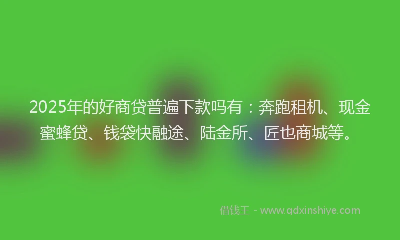 2025年的好商贷普遍下款吗有：奔跑租机、现金蜜蜂贷、钱袋快融途、陆金所、匠也商城等。
