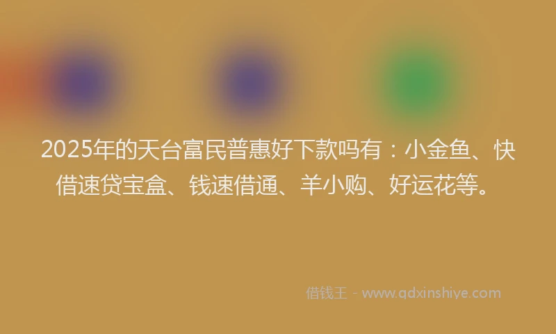 2025年的天台富民普惠好下款吗有：小金鱼、快借速贷宝盒、钱速借通、羊小购、好运花等。