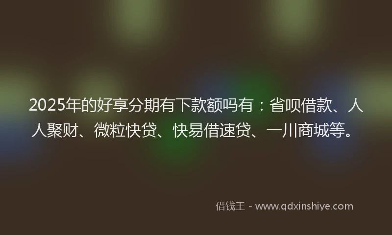 2025年的好享分期有下款额吗有：省呗借款、人人聚财、微粒快贷、快易借速贷、一川商城等。