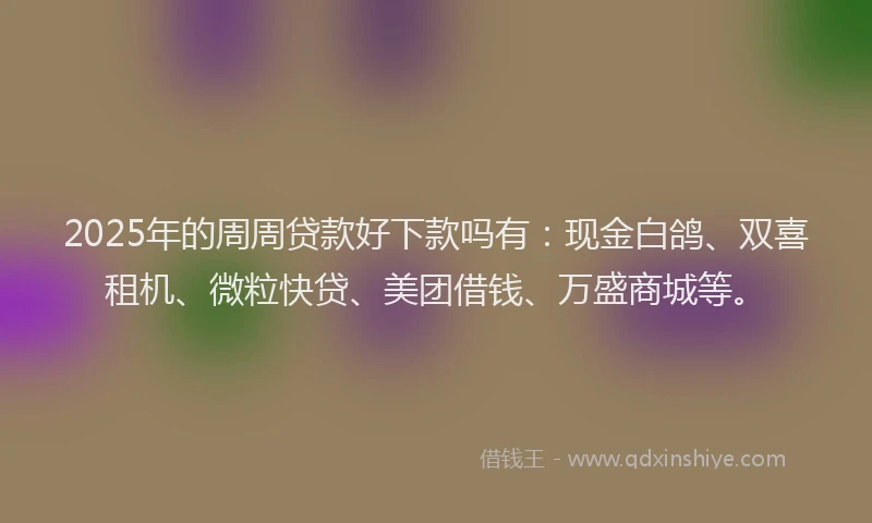 2025年的周周贷款好下款吗有：现金白鸽、双喜租机、微粒快贷、美团借钱、万盛商城等。