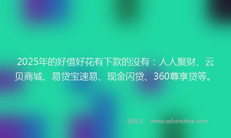 2025年的好借好花有下款的没有：人人聚财、云贝商城、易贷宝速易、现金闪贷、360尊享贷等。