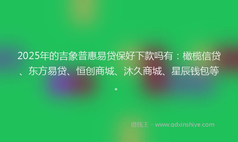 2025年的吉象普惠易贷保好下款吗有：橄榄信贷、东方易贷、恒创商城、沐久商城、星辰钱包等。