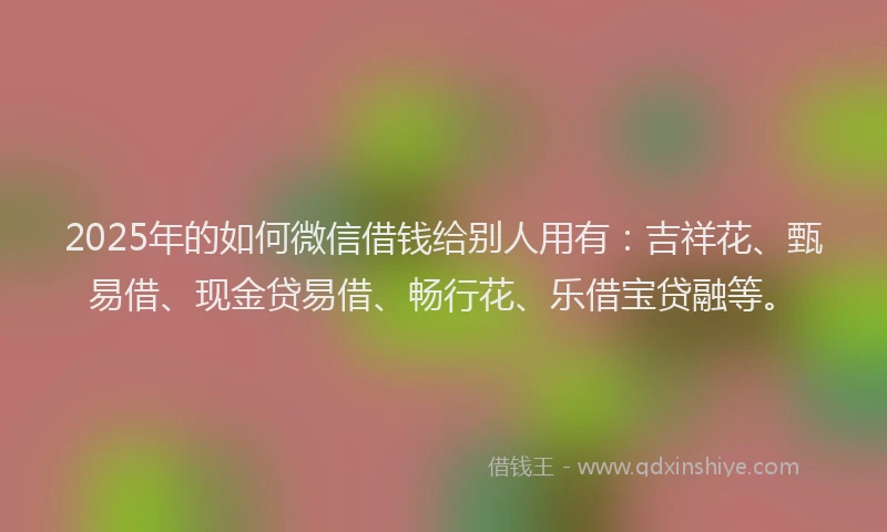 2025年的如何微信借钱给别人用有：吉祥花、甄易借、现金贷易借、畅行花、乐借宝贷融等。