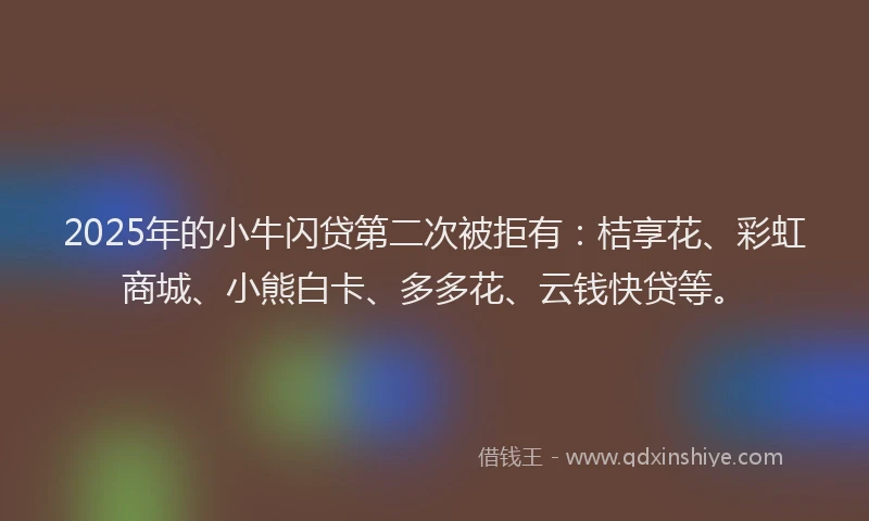 2025年的小牛闪贷第二次被拒有：桔享花、彩虹商城、小熊白卡、多多花、云钱快贷等。