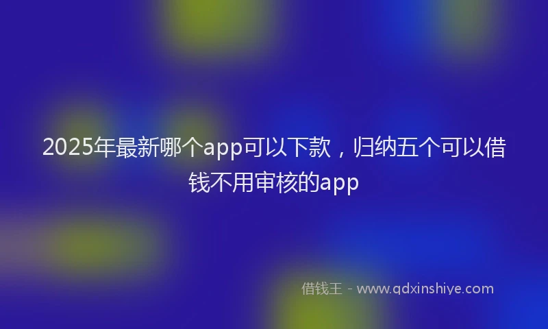 2025年最新哪个app可以下款，归纳五个可以借钱不用审核的app