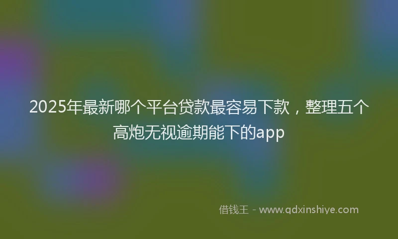 2025年最新哪个平台贷款最容易下款，整理五个高炮无视逾期能下的app