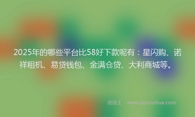 2025年的哪些平台比58好下款呢有：星闪购、诺祥租机、易贷钱包、金满仓贷、大利商城等。