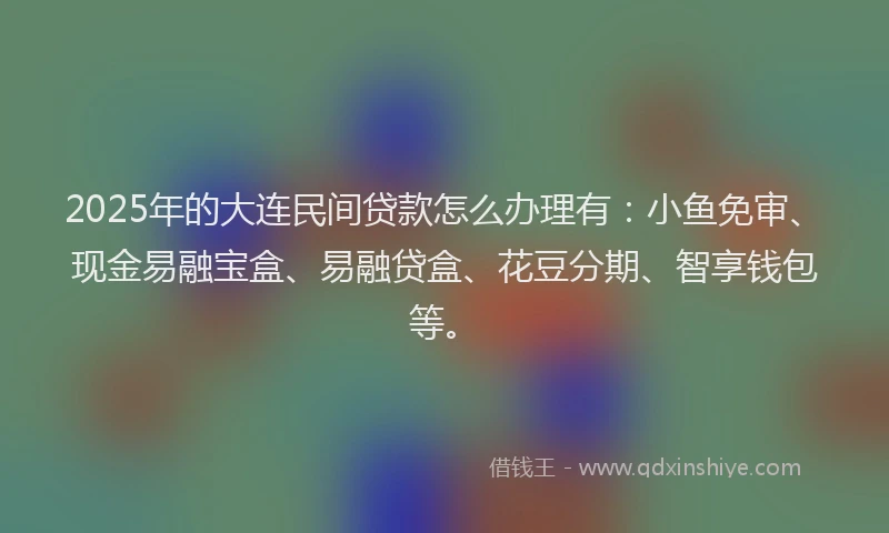 2025年的大连民间贷款怎么办理有：小鱼免审、现金易融宝盒、易融贷盒、花豆分期、智享钱包等。