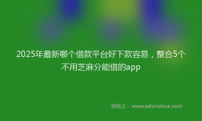 2025年最新哪个借款平台好下款容易，整合5个不用芝麻分能借的app