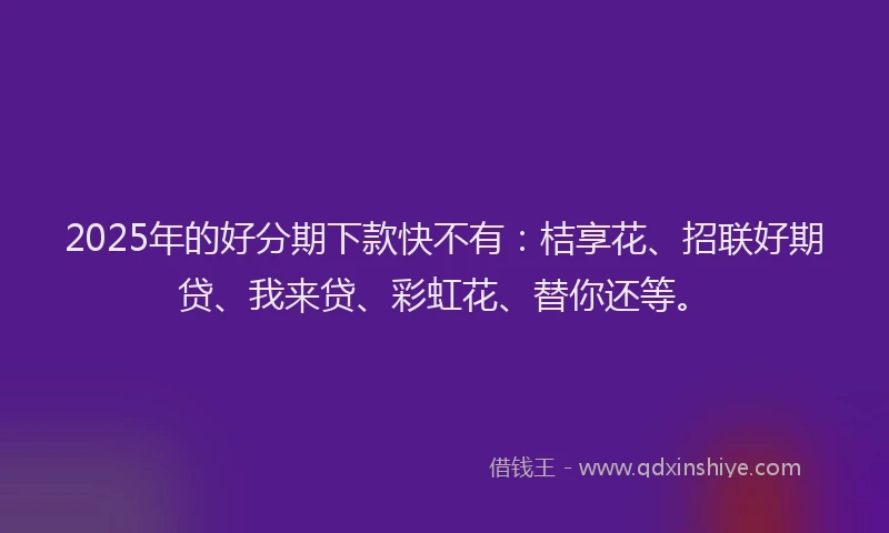2025年的好分期下款快不有：桔享花、招联好期贷、我来贷、彩虹花、替你还等。
