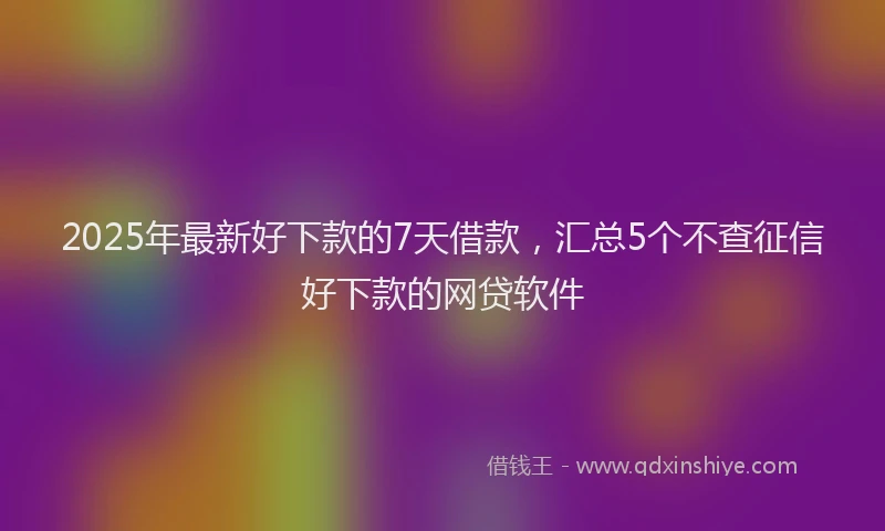2025年最新好下款的7天借款，汇总5个不查征信好下款的网贷软件