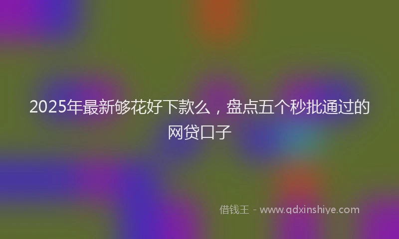 2025年最新够花好下款么，盘点五个秒批通过的网贷口子