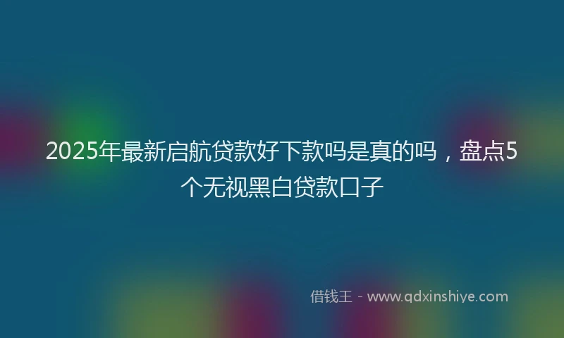 2025年最新启航贷款好下款吗是真的吗，盘点5个无视黑白贷款口子