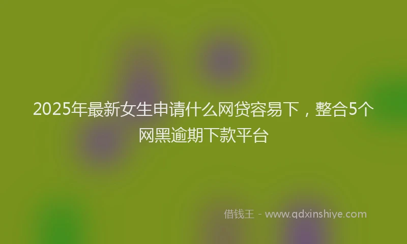 2025年最新女生申请什么网贷容易下，整合5个网黑逾期下款平台