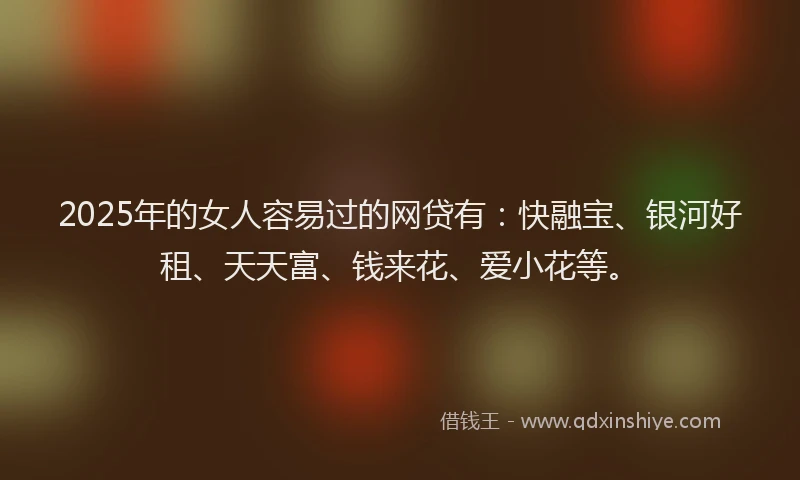 2025年的女人容易过的网贷有：快融宝、银河好租、天天富、钱来花、爱小花等。
