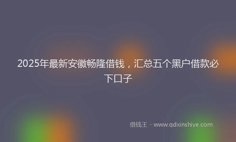 2025年最新安徽畅隆借钱，汇总五个黑户借款必下口子