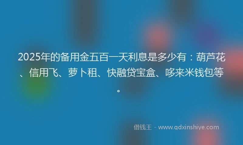 2025年的备用金五百一天利息是多少有：葫芦花、信用飞、萝卜租、快融贷宝盒、哆来米钱包等。
