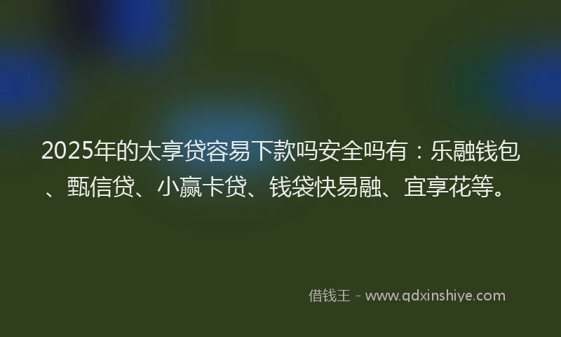 2025年的太享贷容易下款吗安全吗有：乐融钱包、甄信贷、小赢卡贷、钱袋快易融、宜享花等。