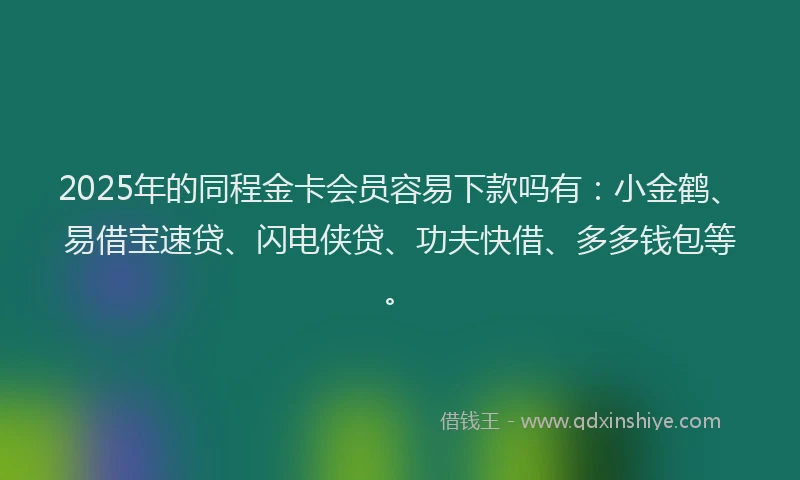 2025年的同程金卡会员容易下款吗有：小金鹤、易借宝速贷、闪电侠贷、功夫快借、多多钱包等。