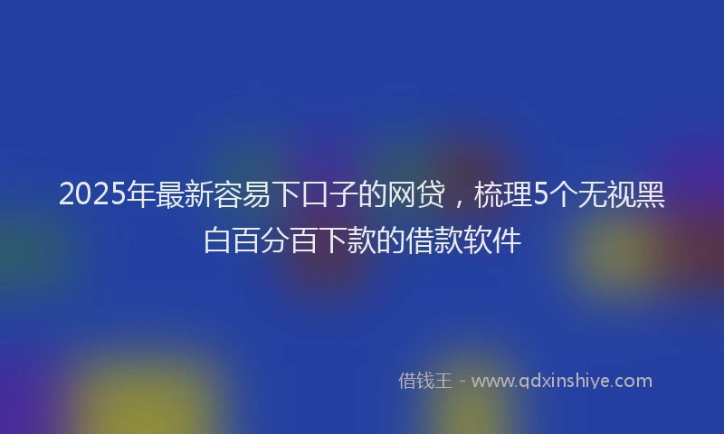 2025年最新容易下口子的网贷，梳理5个无视黑白百分百下款的借款软件