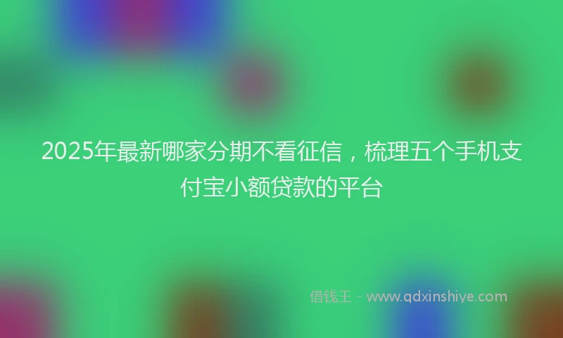 2025年最新哪家分期不看征信，梳理五个手机支付宝小额贷款的平台