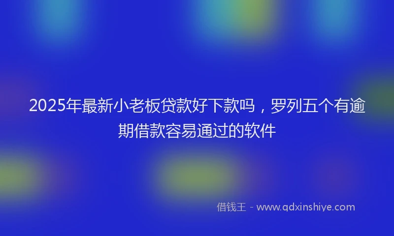 2025年最新小老板贷款好下款吗，罗列五个有逾期借款容易通过的软件