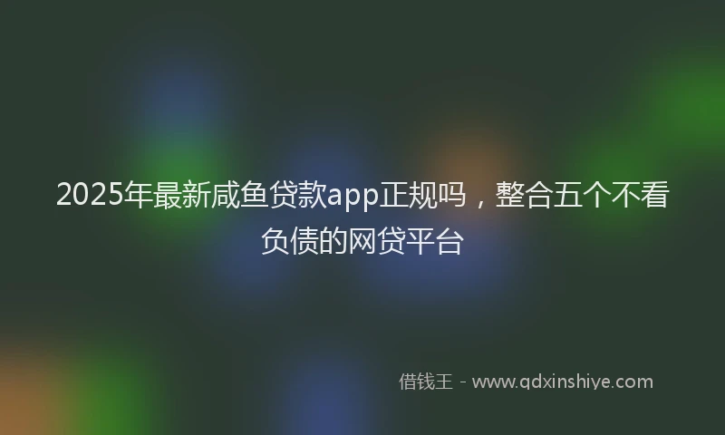 2025年最新咸鱼贷款app正规吗，整合五个不看负债的网贷平台