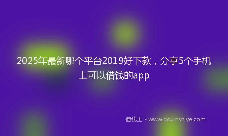 2025年最新哪个平台2019好下款，分享5个手机上可以借钱的app