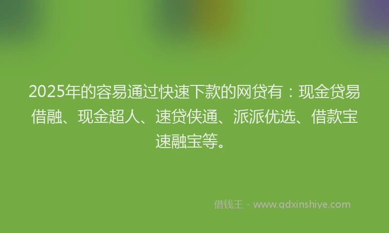 2025年的容易通过快速下款的网贷有：现金贷易借融、现金超人、速贷侠通、派派优选、借款宝速融宝等。