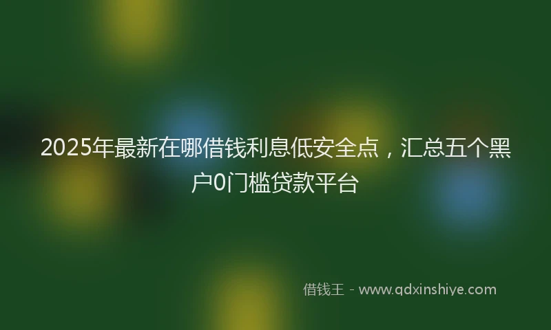 2025年最新在哪借钱利息低安全点，汇总五个黑户0门槛贷款平台