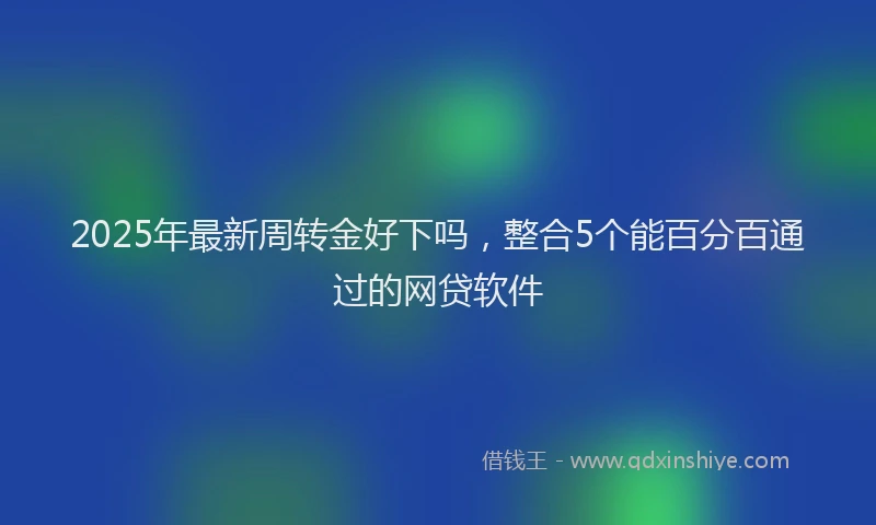 2025年最新周转金好下吗，整合5个能百分百通过的网贷软件