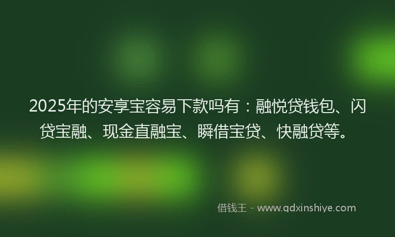 2025年的安享宝容易下款吗有：融悦贷钱包、闪贷宝融、现金直融宝、瞬借宝贷、快融贷等。