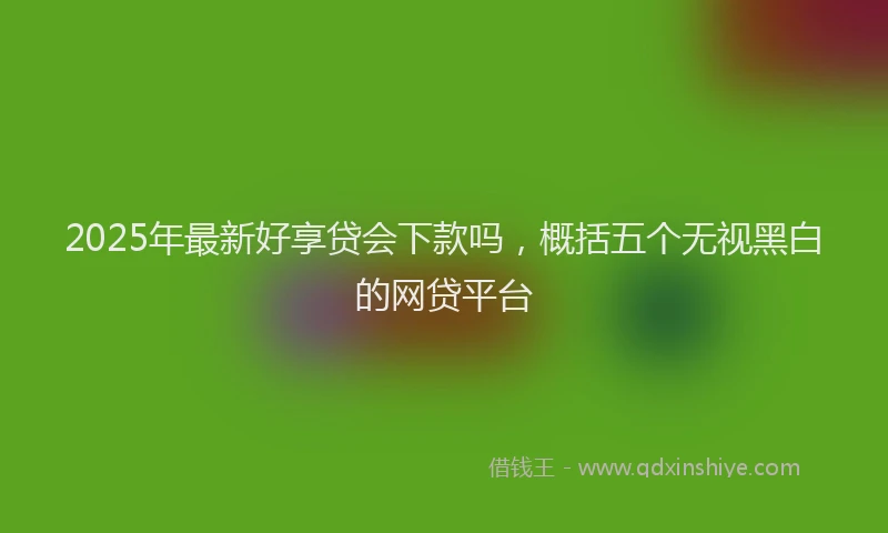 2025年最新好享贷会下款吗，概括五个无视黑白的网贷平台