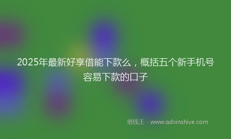 2025年最新好享借能下款么，概括五个新手机号容易下款的口子