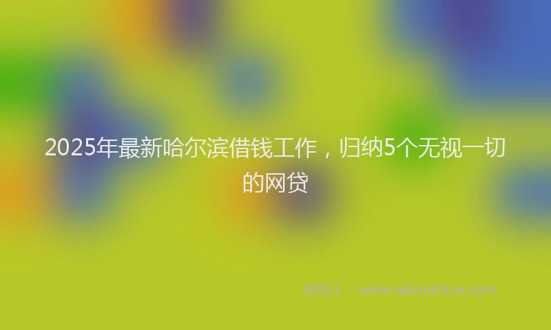 2025年最新哈尔滨借钱工作，归纳5个无视一切的网贷