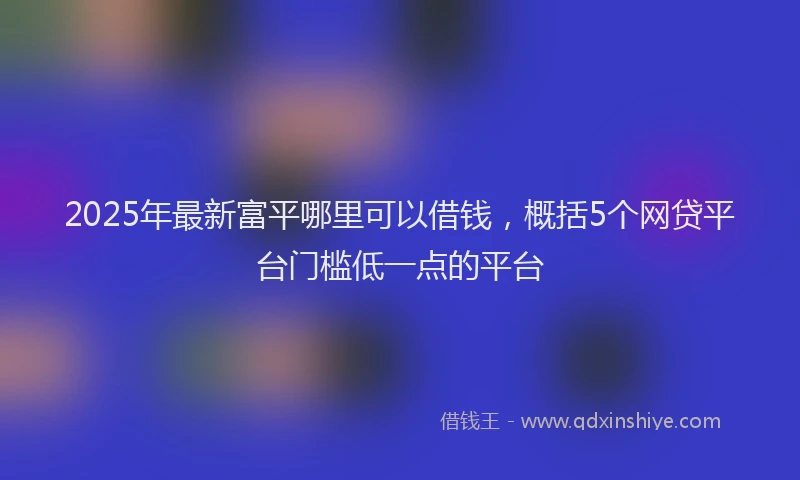 2025年最新富平哪里可以借钱，概括5个网贷平台门槛低一点的平台