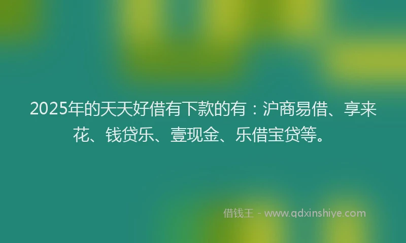 2025年的天天好借有下款的有：沪商易借、享来花、钱贷乐、壹现金、乐借宝贷等。