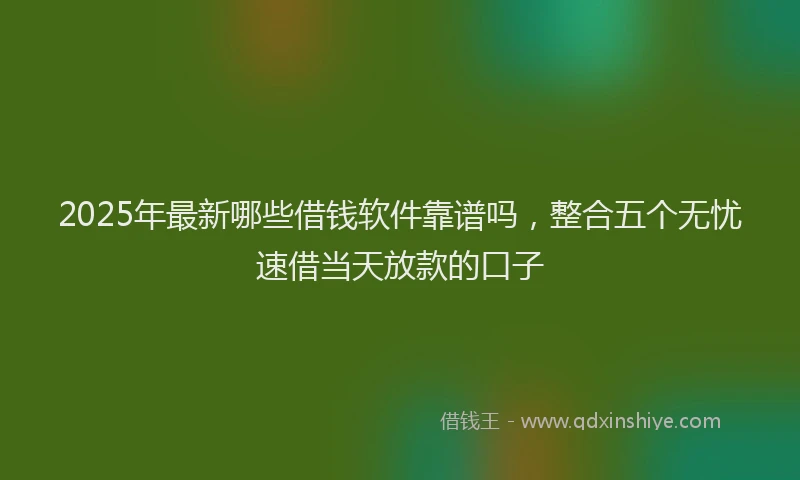 2025年最新哪些借钱软件靠谱吗，整合五个无忧速借当天放款的口子